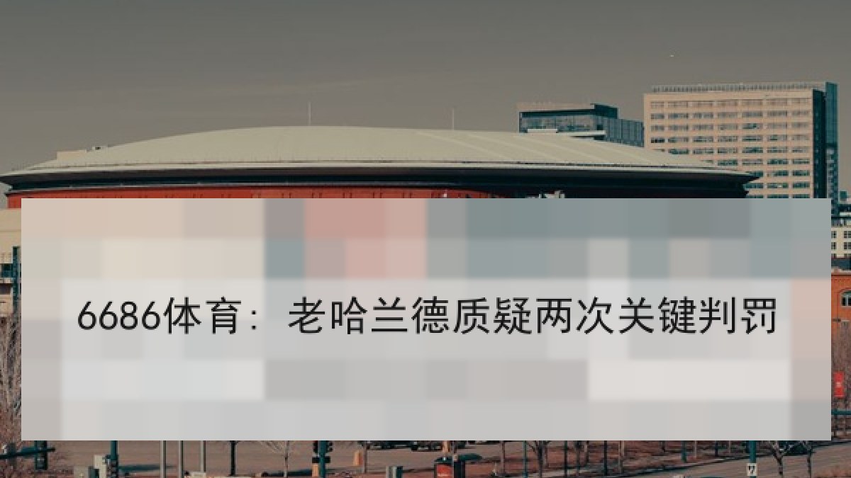 6686体育: 老哈兰德质疑两次关键判罚 6686体育: 老哈兰德质疑两次关键判罚