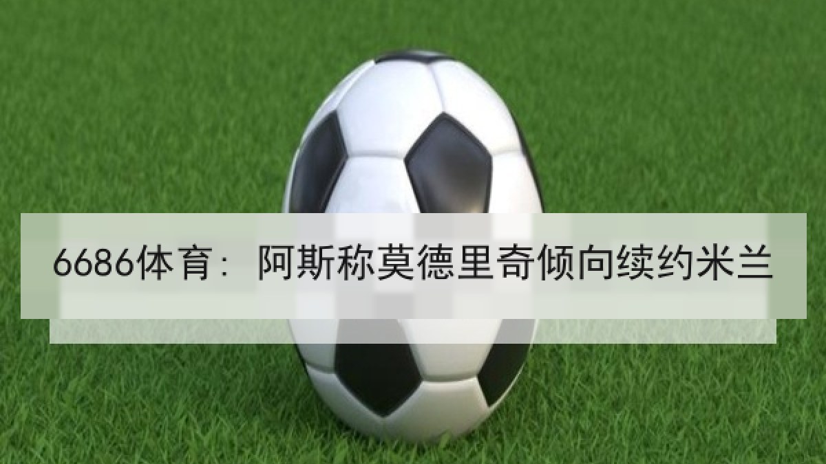 6686体育: 阿斯称莫德里奇倾向续约米兰 6686体育: 阿斯称莫德里奇倾向续约米兰